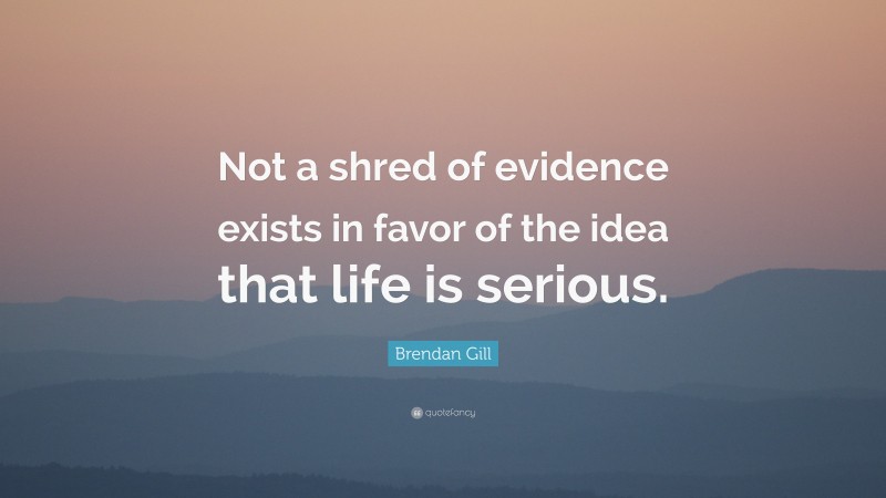 Brendan Gill Quote: “Not a shred of evidence exists in favor of the idea that life is serious.”