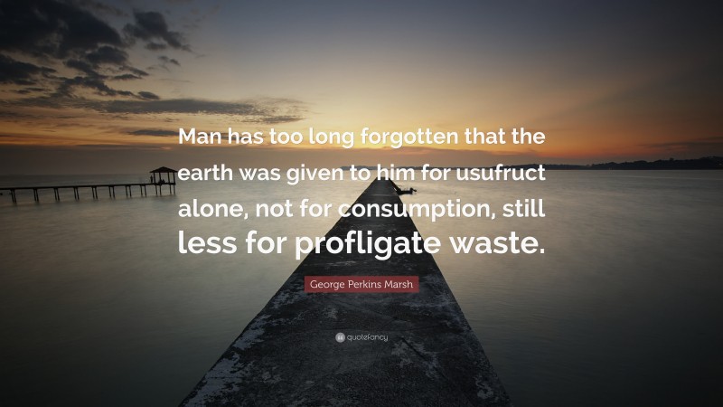 George Perkins Marsh Quote: “Man has too long forgotten that the earth was given to him for usufruct alone, not for consumption, still less for profligate waste.”