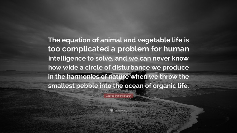 George Perkins Marsh Quote: “The equation of animal and vegetable life is too complicated a problem for human intelligence to solve, and we can never know how wide a circle of disturbance we produce in the harmonies of nature when we throw the smallest pebble into the ocean of organic life.”