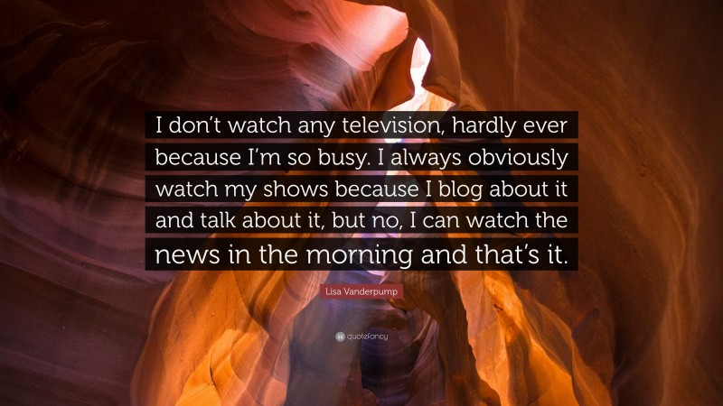 Lisa Vanderpump Quote: “I don’t watch any television, hardly ever because I’m so busy. I always obviously watch my shows because I blog about it and talk about it, but no, I can watch the news in the morning and that’s it.”