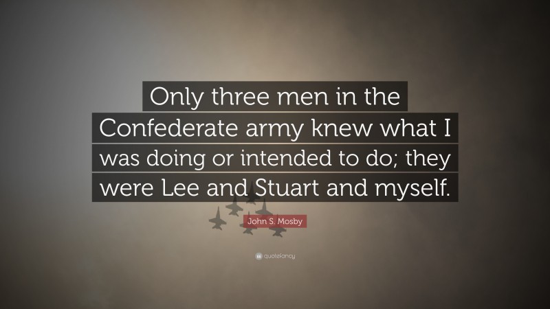 John S. Mosby Quote: “Only three men in the Confederate army knew what I was doing or intended to do; they were Lee and Stuart and myself.”