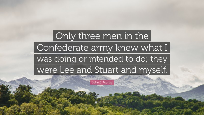 John S. Mosby Quote: “Only three men in the Confederate army knew what I was doing or intended to do; they were Lee and Stuart and myself.”