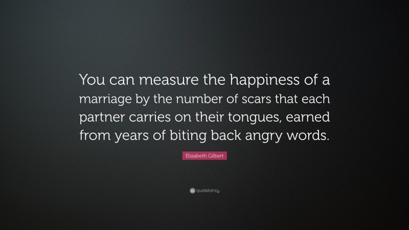 Elizabeth Gilbert Quote: “You can measure the happiness of a marriage by the number of scars that each partner carries on their tongues, earned from years of biting back angry words.”