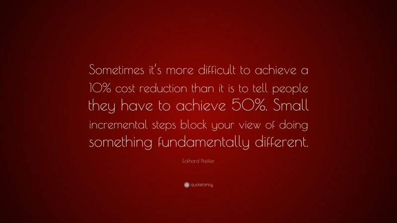 Eckhard Pfeiffer Quote: “Sometimes it’s more difficult to achieve a 10% cost reduction than it is to tell people they have to achieve 50%. Small incremental steps block your view of doing something fundamentally different.”