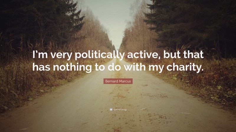 Bernard Marcus Quote: “I’m very politically active, but that has nothing to do with my charity.”