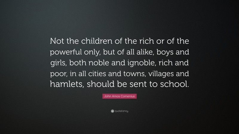 John Amos Comenius Quote: “Not the children of the rich or of the powerful only, but of all alike, boys and girls, both noble and ignoble, rich and poor, in all cities and towns, villages and hamlets, should be sent to school.”