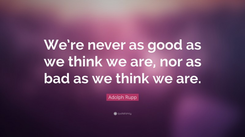Adolph Rupp Quote: “We’re never as good as we think we are, nor as bad as we think we are.”