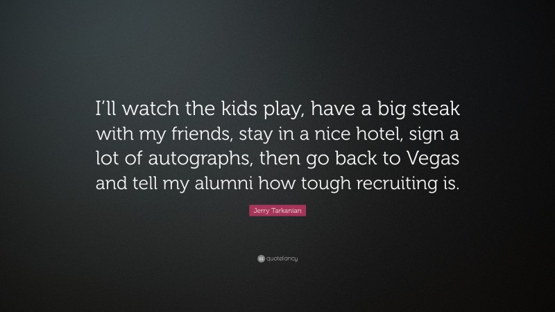 Jerry Tarkanian Quote: “I’ll watch the kids play, have a big steak with my friends, stay in a nice hotel, sign a lot of autographs, then go back to Vegas and tell my alumni how tough recruiting is.”