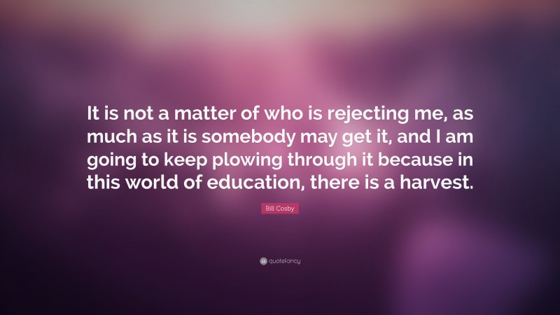 Bill Cosby Quote: “It is not a matter of who is rejecting me, as much as it is somebody may get it, and I am going to keep plowing through it because in this world of education, there is a harvest.”