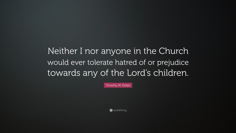Timothy M. Dolan Quote: “Neither I nor anyone in the Church would ever tolerate hatred of or prejudice towards any of the Lord’s children.”