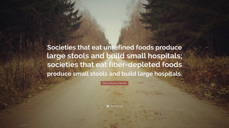 Denis Parsons Burkitt Quote: “Societies that eat unrefined foods produce large stools and build small hospitals; societies that eat fiber-depleted foods produce small stools and build large hospitals.”