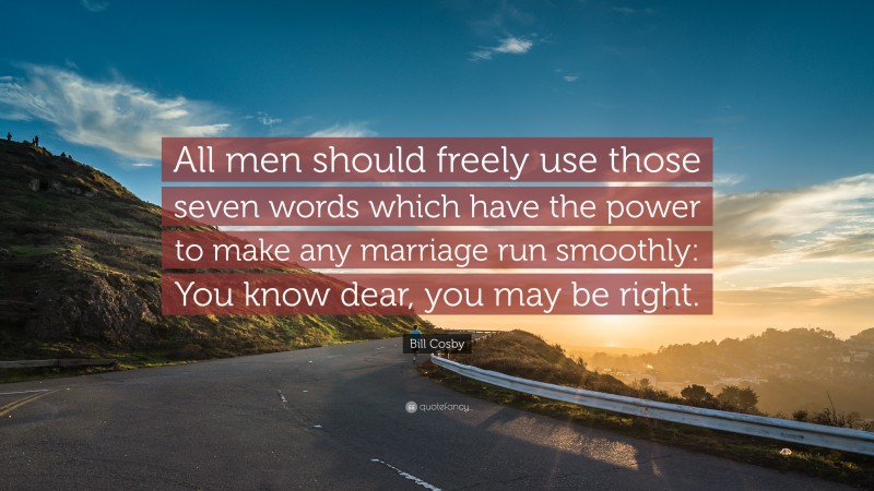 Bill Cosby Quote: “All men should freely use those seven words which have the power to make any marriage run smoothly: You know dear, you may be right.”