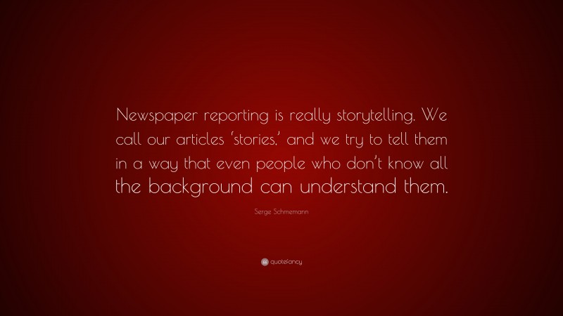 Serge Schmemann Quote: “Newspaper reporting is really storytelling. We call our articles ‘stories,’ and we try to tell them in a way that even people who don’t know all the background can understand them.”