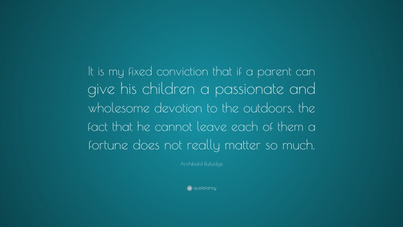 Archibald Rutledge Quote: “It is my fixed conviction that if a parent can give his children a passionate and wholesome devotion to the outdoors, the fact that he cannot leave each of them a fortune does not really matter so much.”