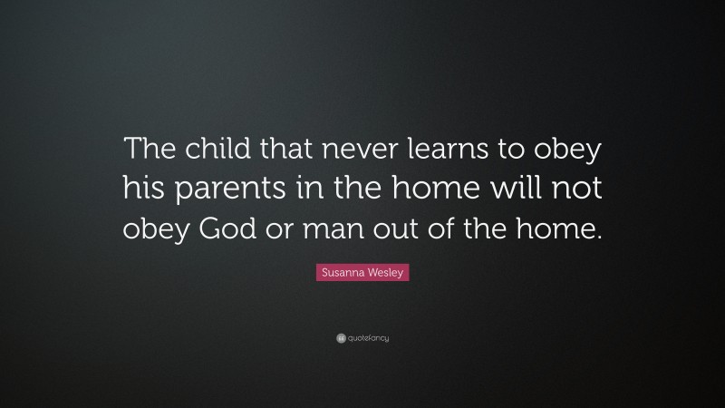 Susanna Wesley Quote: “The child that never learns to obey his parents in the home will not obey God or man out of the home.”