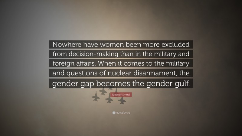 Eleanor Smeal Quote: “Nowhere have women been more excluded from decision-making than in the military and foreign affairs. When it comes to the military and questions of nuclear disarmament, the gender gap becomes the gender gulf.”