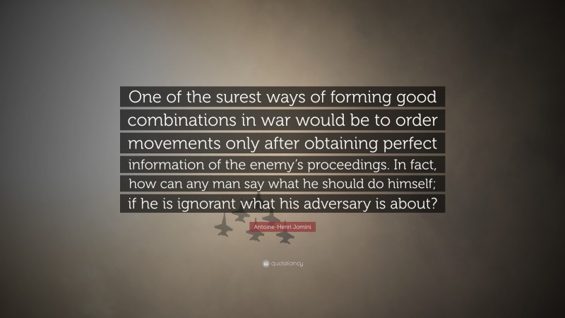 Antoine-Henri Jomini Quote: “One of the surest ways of forming good combinations in war would be to order movements only after obtaining perfect information of the enemy’s proceedings. In fact, how can any man say what he should do himself; if he is ignorant what his adversary is about?”