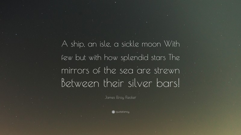 James Elroy Flecker Quote: “A ship, an isle, a sickle moon With few but with how splendid stars The mirrors of the sea are strewn Between their silver bars!”