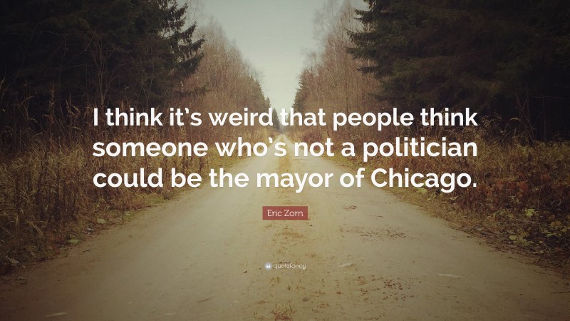 Eric Zorn Quote: “I think it’s weird that people think someone who’s not a politician could be the mayor of Chicago.”
