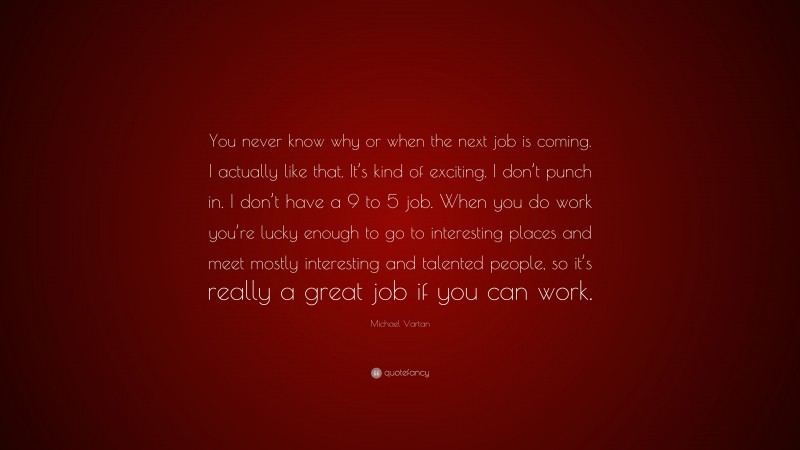 Michael Vartan Quote: “You never know why or when the next job is coming. I actually like that. It’s kind of exciting. I don’t punch in. I don’t have a 9 to 5 job. When you do work you’re lucky enough to go to interesting places and meet mostly interesting and talented people, so it’s really a great job if you can work.”