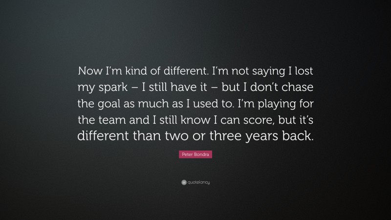 Peter Bondra Quote: “Now I’m kind of different. I’m not saying I lost my spark – I still have it – but I don’t chase the goal as much as I used to. I’m playing for the team and I still know I can score, but it’s different than two or three years back.”