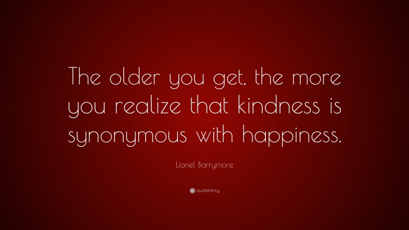 Lionel Barrymore Quote: “The older you get, the more you realize that kindness is synonymous with happiness.”