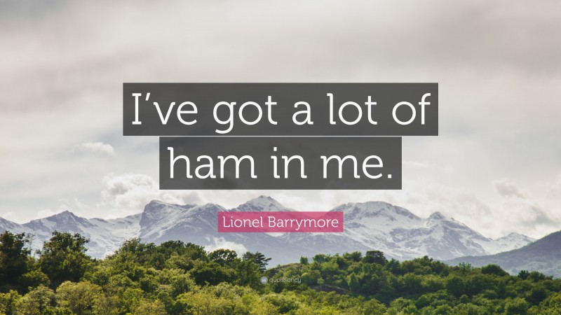 Lionel Barrymore Quote: “I’ve got a lot of ham in me.”