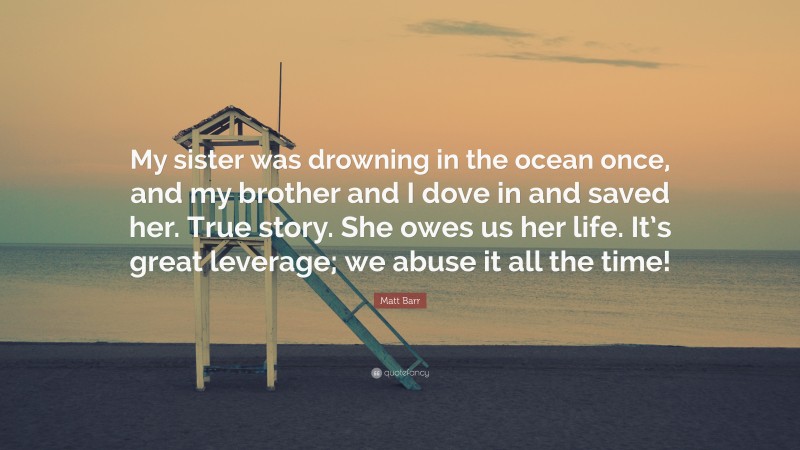 Matt Barr Quote: “My sister was drowning in the ocean once, and my brother and I dove in and saved her. True story. She owes us her life. It’s great leverage; we abuse it all the time!”