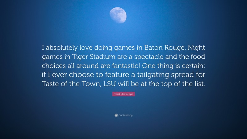 Todd Blackledge Quote: “I absolutely love doing games in Baton Rouge. Night games in Tiger Stadium are a spectacle and the food choices all around are fantastic! One thing is certain: if I ever choose to feature a tailgating spread for Taste of the Town, LSU will be at the top of the list.”