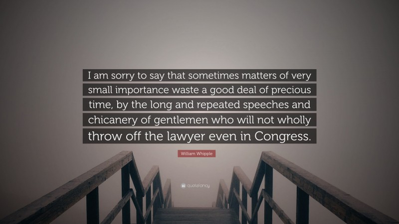 William Whipple Quote: “I am sorry to say that sometimes matters of very small importance waste a good deal of precious time, by the long and repeated speeches and chicanery of gentlemen who will not wholly throw off the lawyer even in Congress.”