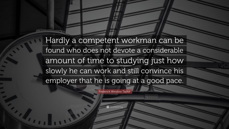 Frederick Winslow Taylor Quote: “Hardly a competent workman can be found who does not devote a considerable amount of time to studying just how slowly he can work and still convince his employer that he is going at a good pace.”