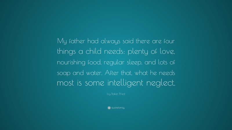 Ivy Baker Priest Quote: “My father had always said there are four things a child needs: plenty of love, nourishing food, regular sleep, and lots of soap and water. After that, what he needs most is some intelligent neglect.”