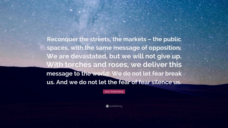 Jens Stoltenberg Quote: “Reconquer the streets, the markets – the public spaces, with the same message of opposition: We are devastated, but we will not give up. With torches and roses, we deliver this message to the world: We do not let fear break us. And we do not let the fear of fear silence us.”