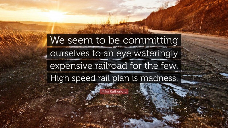 Mike Rutherford Quote: “We seem to be committing ourselves to an eye wateringly expensive railroad for the few. High speed rail plan is madness.”