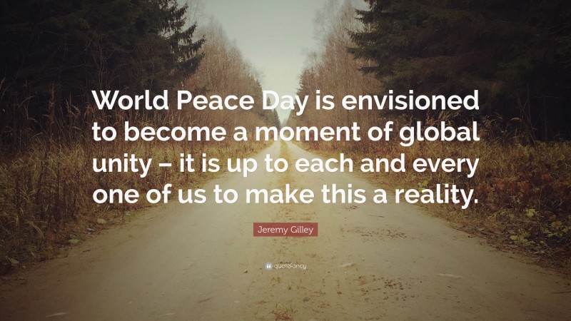 Jeremy Gilley Quote: “World Peace Day is envisioned to become a moment of global unity – it is up to each and every one of us to make this a reality.”