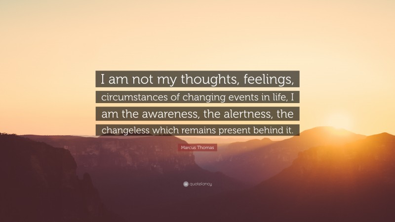 Marcus Thomas Quote: “I am not my thoughts, feelings, circumstances of changing events in life, I am the awareness, the alertness, the changeless which remains present behind it.”