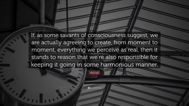 Phil Lesh Quote: “If, as some savants of consciousness suggest, we are actually agreeing to create, from moment to moment, everything we perceive as real, then it stands to reason that we’re also responsible for keeping it going in some harmonious manner.”