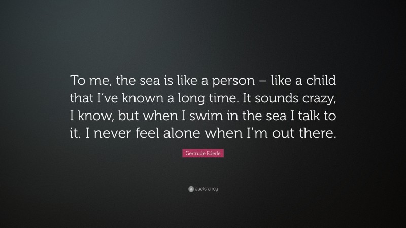 Gertrude Ederle Quote: “To me, the sea is like a person – like a child that I’ve known a long time. It sounds crazy, I know, but when I swim in the sea I talk to it. I never feel alone when I’m out there.”