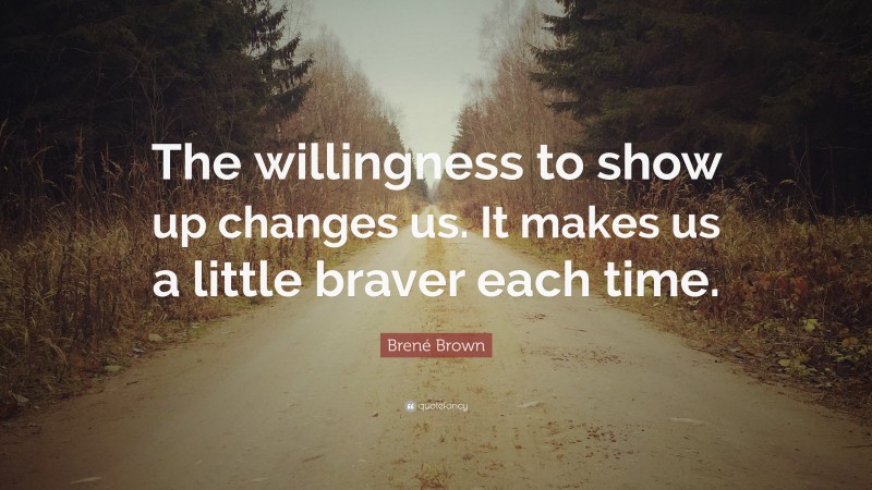 Brené Brown Quote: “The willingness to show up changes us. It makes us a little braver each time.”