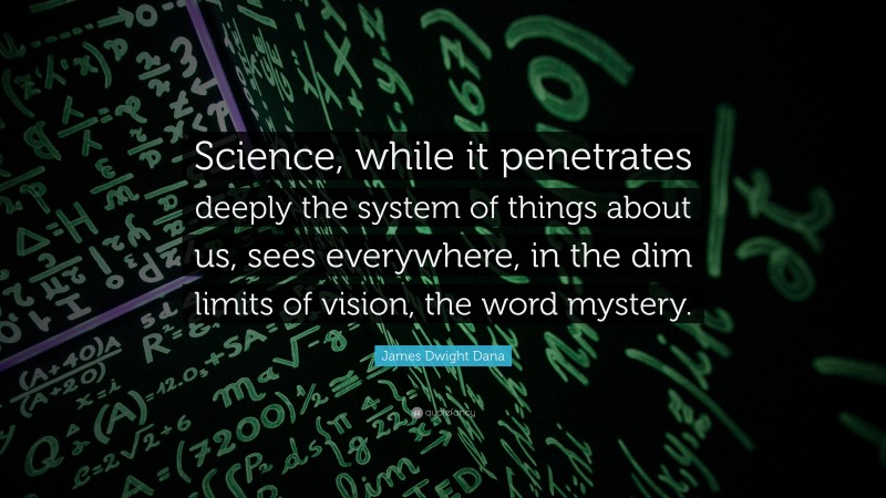 James Dwight Dana Quote: “Science, while it penetrates deeply the system of things about us, sees everywhere, in the dim limits of vision, the word mystery.”