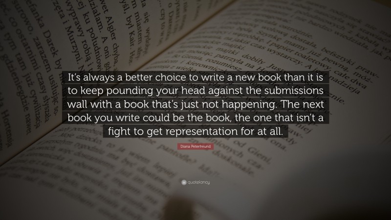 Diana Peterfreund Quote: “It’s always a better choice to write a new book than it is to keep pounding your head against the submissions wall with a book that’s just not happening. The next book you write could be the book, the one that isn’t a fight to get representation for at all.”