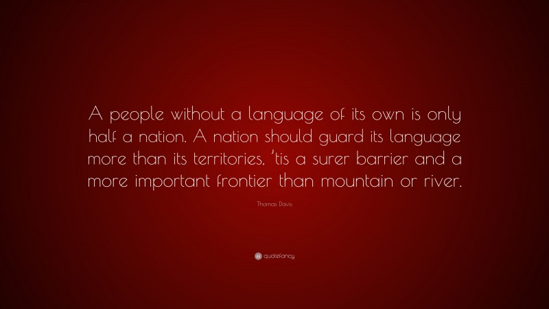 Thomas Davis Quote: “A people without a language of its own is only half a nation. A nation should guard its language more than its territories, ’tis a surer barrier and a more important frontier than mountain or river.”