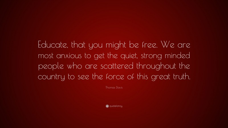 Thomas Davis Quote: “Educate, that you might be free. We are most anxious to get the quiet, strong minded people who are scattered throughout the country to see the force of this great truth.”