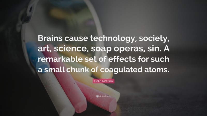 Colin McGinn Quote: “Brains cause technology, society, art, science, soap operas, sin. A remarkable set of effects for such a small chunk of coagulated atoms.”