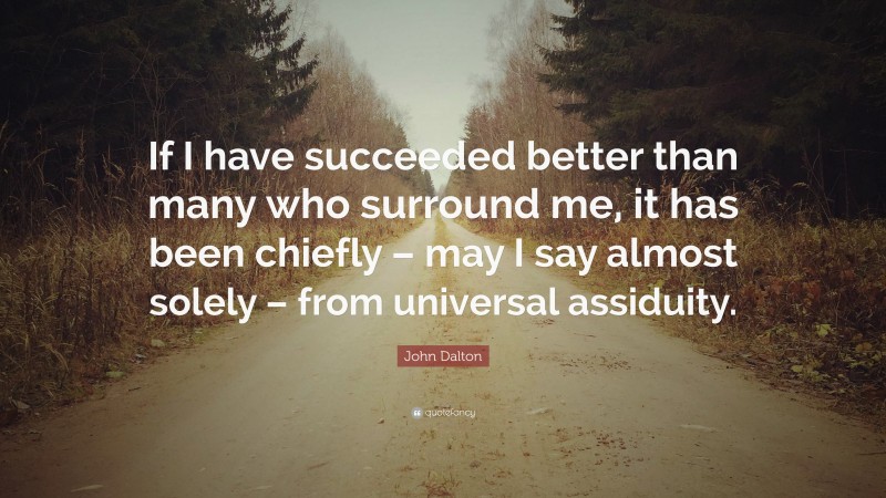 John Dalton Quote: “If I have succeeded better than many who surround me, it has been chiefly – may I say almost solely – from universal assiduity.”