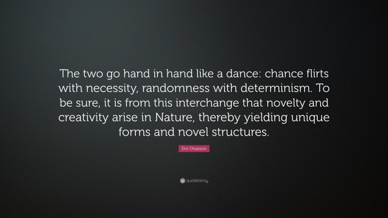 Eric Chaisson Quote: “The two go hand in hand like a dance: chance flirts with necessity, randomness with determinism. To be sure, it is from this interchange that novelty and creativity arise in Nature, thereby yielding unique forms and novel structures.”
