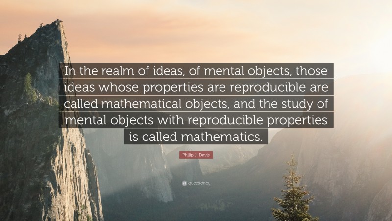 Philip J. Davis Quote: “In the realm of ideas, of mental objects, those ideas whose properties are reproducible are called mathematical objects, and the study of mental objects with reproducible properties is called mathematics.”