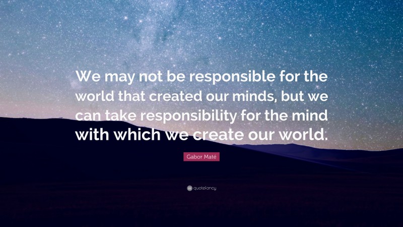 Gabor Maté Quote: “We may not be responsible for the world that created our minds, but we can take responsibility for the mind with which we create our world.”