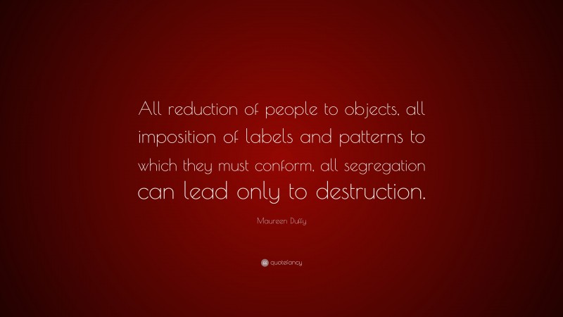 Maureen Duffy Quote: “All reduction of people to objects, all imposition of labels and patterns to which they must conform, all segregation can lead only to destruction.”