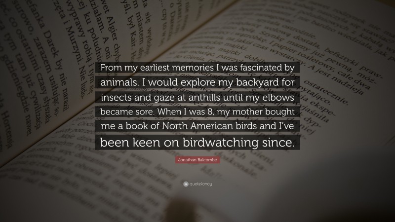 Jonathan Balcombe Quote: “From my earliest memories I was fascinated by animals. I would explore my backyard for insects and gaze at anthills until my elbows became sore. When I was 8, my mother bought me a book of North American birds and I’ve been keen on birdwatching since.”